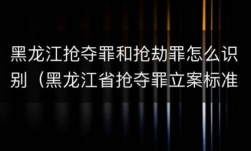 黑龙江抢夺罪和抢劫罪怎么识别（黑龙江省抢夺罪立案标准）