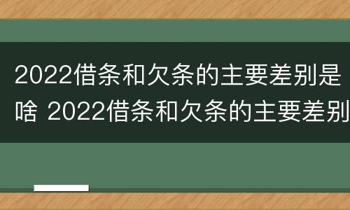 2022借条和欠条的主要差别是啥 2022借条和欠条的主要差别是啥呢