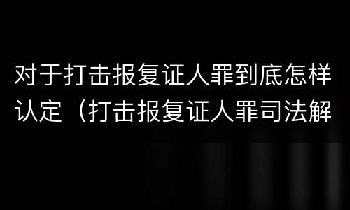 对于打击报复证人罪到底怎样认定（打击报复证人罪司法解释）
