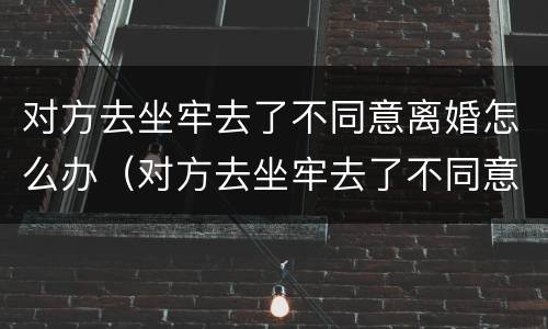 对方去坐牢去了不同意离婚怎么办（对方去坐牢去了不同意离婚怎么办理）