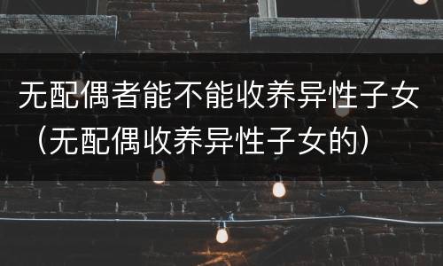 无配偶者能不能收养异性子女（无配偶收养异性子女的）