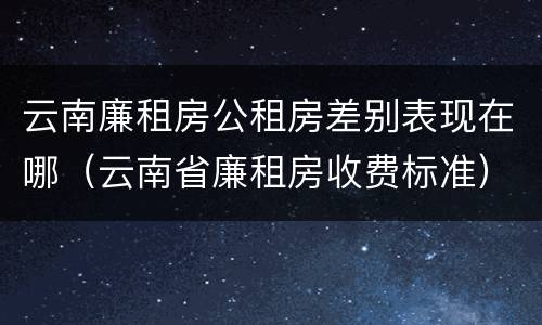 云南廉租房公租房差别表现在哪（云南省廉租房收费标准）