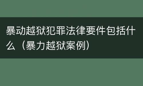 暴动越狱犯罪法律要件包括什么（暴力越狱案例）
