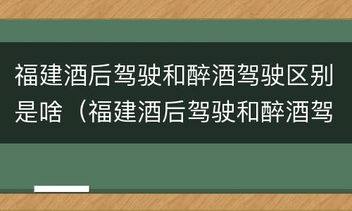 福建酒后驾驶和醉酒驾驶区别是啥（福建酒后驾驶和醉酒驾驶区别是啥呢）