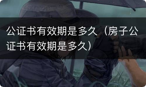 公证书有效期是多久（房子公证书有效期是多久）