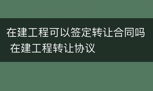 在建工程可以签定转让合同吗 在建工程转让协议