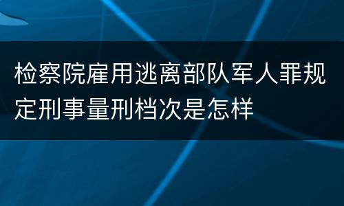 检察院雇用逃离部队军人罪规定刑事量刑档次是怎样