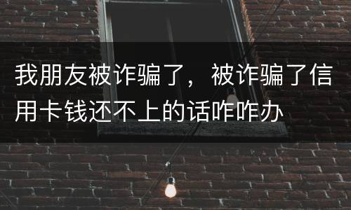 我朋友被诈骗了，被诈骗了信用卡钱还不上的话咋咋办