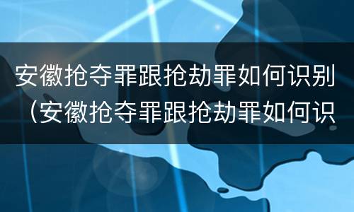 安徽抢夺罪跟抢劫罪如何识别（安徽抢夺罪跟抢劫罪如何识别判刑）