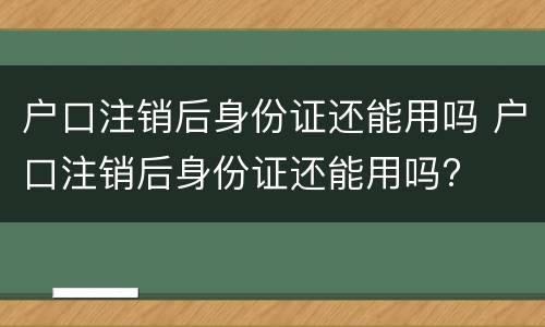 户口注销后身份证还能用吗 户口注销后身份证还能用吗?