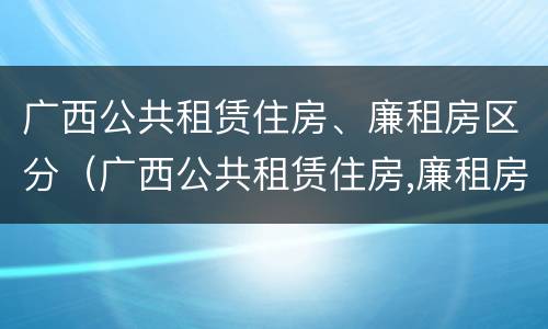 广西公共租赁住房、廉租房区分（广西公共租赁住房,廉租房区分几个等级）