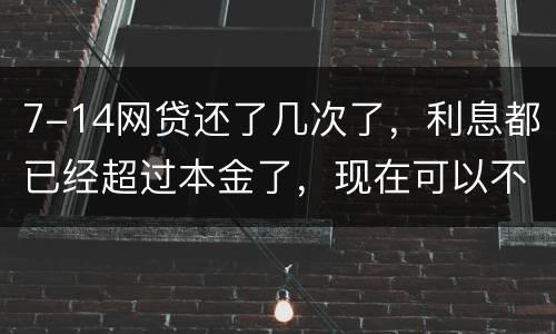7-14网贷还了几次了，利息都已经超过本金了，现在可以不还吗