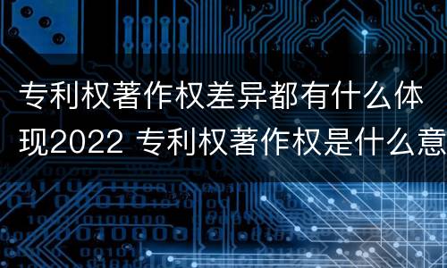 专利权著作权差异都有什么体现2022 专利权著作权是什么意思