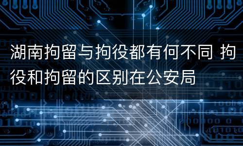 湖南拘留与拘役都有何不同 拘役和拘留的区别在公安局
