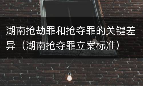 湖南抢劫罪和抢夺罪的关键差异（湖南抢夺罪立案标准）