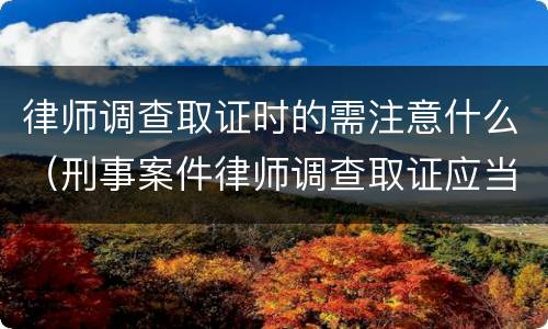 律师调查取证时的需注意什么（刑事案件律师调查取证应当注意什么）