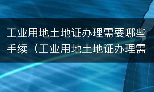 工业用地土地证办理需要哪些手续（工业用地土地证办理需要哪些手续呢）