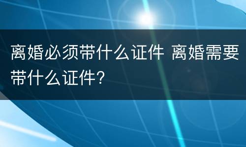 离婚必须带什么证件 离婚需要带什么证件?