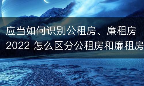 应当如何识别公租房、廉租房2022 怎么区分公租房和廉租房