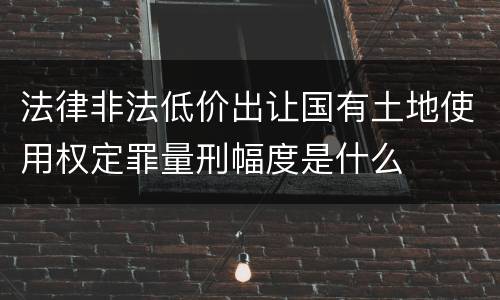 法律非法低价出让国有土地使用权定罪量刑幅度是什么