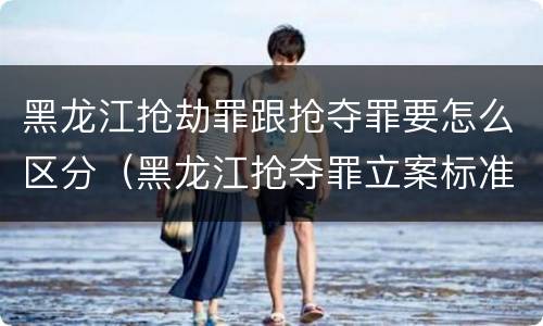 黑龙江抢劫罪跟抢夺罪要怎么区分（黑龙江抢夺罪立案标准）