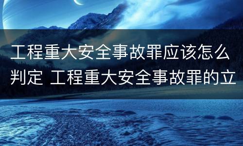 工程重大安全事故罪应该怎么判定 工程重大安全事故罪的立案标准