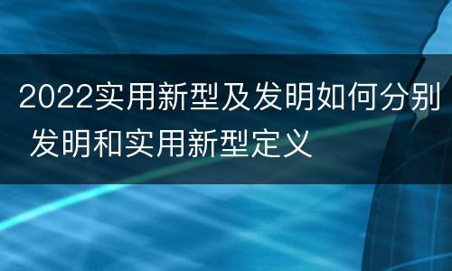 2022实用新型及发明如何分别 发明和实用新型定义