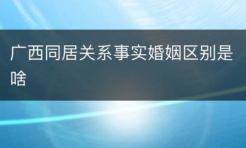 广西同居关系事实婚姻区别是啥