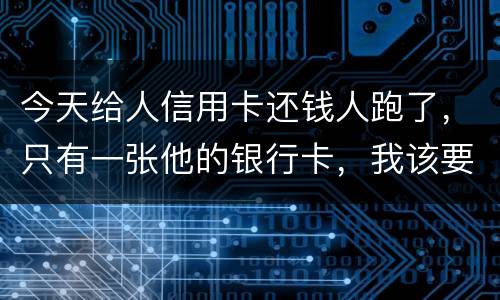 今天给人信用卡还钱人跑了，只有一张他的银行卡，我该要怎样办