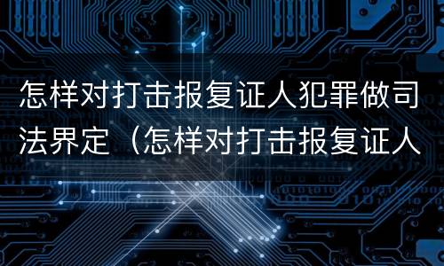 怎样对打击报复证人犯罪做司法界定（怎样对打击报复证人犯罪做司法界定处理）
