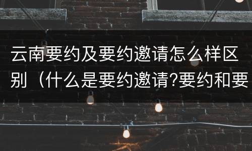 云南要约及要约邀请怎么样区别（什么是要约邀请?要约和要约邀请有哪些区别?）