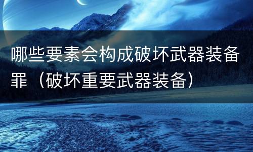 哪些要素会构成破坏武器装备罪（破坏重要武器装备）