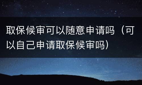 取保候审可以随意申请吗（可以自己申请取保候审吗）