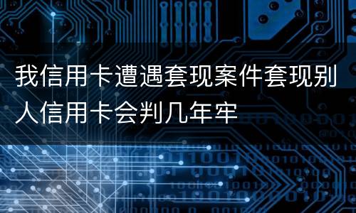 我信用卡遭遇套现案件套现别人信用卡会判几年牢