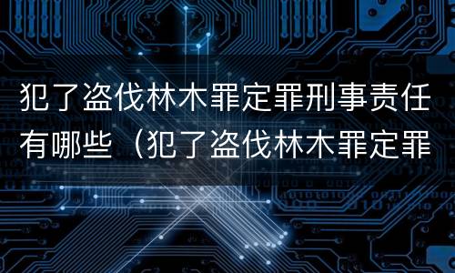 犯了盗伐林木罪定罪刑事责任有哪些（犯了盗伐林木罪定罪刑事责任有哪些规定）