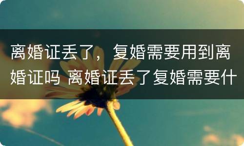 离婚证丢了，复婚需要用到离婚证吗 离婚证丢了复婚需要什么证件需要什么手续