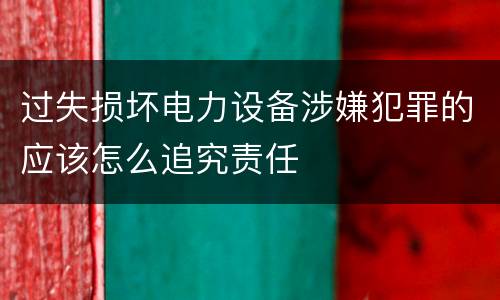 过失损坏电力设备涉嫌犯罪的应该怎么追究责任