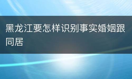 黑龙江要怎样识别事实婚姻跟同居