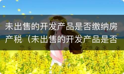 未出售的开发产品是否缴纳房产税（未出售的开发产品是否缴纳房产税和增值税）