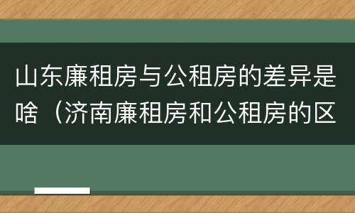 山东廉租房与公租房的差异是啥（济南廉租房和公租房的区别）