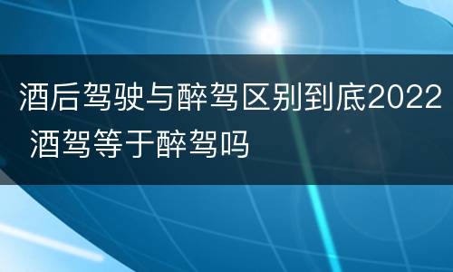 酒后驾驶与醉驾区别到底2022 酒驾等于醉驾吗