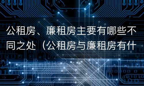 公租房、廉租房主要有哪些不同之处（公租房与廉租房有什么不同）