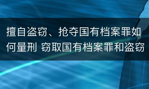 擅自盗窃、抢夺国有档案罪如何量刑 窃取国有档案罪和盗窃罪