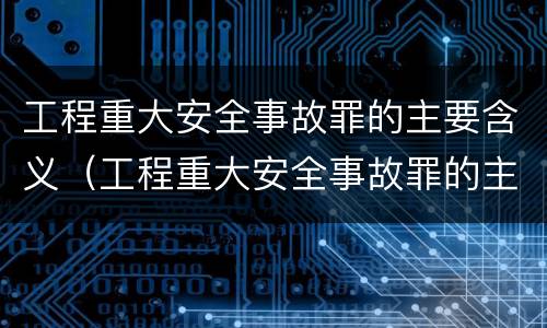 工程重大安全事故罪的主要含义（工程重大安全事故罪的主要含义是）