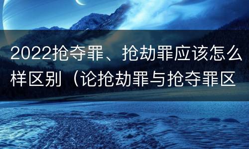 2022抢夺罪、抢劫罪应该怎么样区别（论抢劫罪与抢夺罪区别）