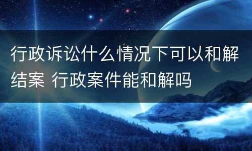 行政诉讼什么情况下可以和解结案 行政案件能和解吗