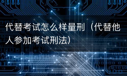 代替考试怎么样量刑（代替他人参加考试刑法）