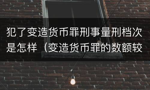 犯了变造货币罪刑事量刑档次是怎样（变造货币罪的数额较大）