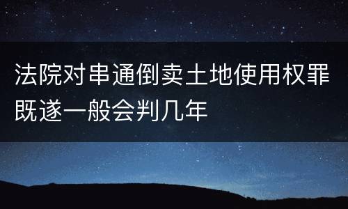 法院对串通倒卖土地使用权罪既遂一般会判几年