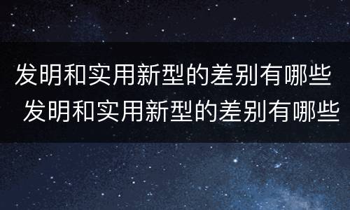 发明和实用新型的差别有哪些 发明和实用新型的差别有哪些英语